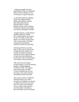 - «Medina abominábil teme tanto,
Quanto Meca e Gidá, co as derradeiras
Praias de Abá ssia; Barborá se teme
Do mal de que o empório Zeila geme.

«A nobre ilha também de Taprobana,
Já pelo nome antigo tão famosa
Quanto agora soberba e soberana
Pela cortiça cálida, cheirosa,
Dela dará tributo à Lusitana
Bandeira, quando, excelsa e gloriosa,
Vencendo se erguerá na torre erguida,
Em Columbo, dos próprios tão temida.

«Também Sequeira, as ondas Eritreias
Dividindo, abrirá novo caminho
Pera ti, grande Império, que te arreias
De seres de Candace e Sabá ninho.
Maçuá, com cisternas de água cheias
Verá, e o porto Arquico, ali vizinho;
E fará descobir remotas Ilhas,
Que dão ao mundo novas maravilhas.

«Virá despois Meneses, cujo ferro
Mais na Africa, que cá, terá provado;
Castigará de Ormuz soberba o erro,
Com lhe fazer tributo dar dobrado.
Também tu, Gama, em pago do desterro
Em que estás e serás inda tornado,
Cos títulos de Conde e d’honras nobres
Virás mandar a terra que descobres.

«Mas aquela fatal necessidade
De quem ninguém se exime dos humanos,
Ilustrado co a Régia dignidade,
Te tirará do mundo e seus enganos.
Outro Meneses logo, cuja idade
É maior na prudência que nos anos,
Governará; e fará o ditoso Henrique
Que perpétua memória dele fique.

«Não vencerá somente os Malabares,
Destruindo Panane com Coulete,
Cometendo as bombardas, que, nos ares,
Se vingam só do peito que as comete;
Mas com virtudes, certo, singulares,
Vence os imigos d’alma todos sete;
De cobiça triunfa e incontinência,
Que em tal idade é suma de excelência.
 
