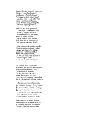 Quando Mercúrio em sonhos lhe aparece,
Dizendo: - «fuge, fuge, Lusitano,
Da cilada que o Rei malvado tece,
Por te trazer ao fim e extremo dano!
Fuge, que o vento e o Céu te favorece;
Sereno o tempo tens e o Oceano,
E outro Rei mais amigo, noutra parte,
Onde podes seguro agasalhar-te!

«Não tens aqui senão aparelhado
O hospício que o cru Diomedes dava,
Fazendo ser manjar acostumado
De cavalos a gente que hospedava;
As aras de Busíris infamado,
Onde os hóspedes tristes imolava,
Terás certas aqui, se muito esperas:
Fuge das gentes pérfidas e feras!

- «Vai-te ao longo da costa discorrendo
E outra terra acharás de mais verdade
Lá quási junto donde o Sol, ardendo,
Iguala o dia e noite em quantidade;
Ali tua frota alegre recebendo,
Um Rei, com muitas obras de amizade,
Gasalhado seguro te daria
E, pera a Índia, certa e sábia guia.»


Isto Mercúrio disse, e o sono leva
Ao Capitão, que, com mui grande espanto,
Acorda e vê ferida a escura treva
De üa súbita luz e raio santo;
E vendo claro quanto lhe releva
Não se deter na terra inica tanto,
Com novo esprito ao mestre seu mandava
Que as velas desse ao vento que assoprava.

- «Dai velas (disse) dai ao largo vento,
Que o Céu nos favorece e Deus o manda;
Que um mensageiro vi do claro Assento,
Que só em favor de nossos passos anda.»
Alevanta-se nisto o movimento
Dos marinheiros, de üa e de outra banda;
Levam gritando as âncoras acima,
Mostrando a ruda força que se estima.

Neste tempo que as ancoras levavam,
Na sombra escura os Mouros escondidos
Mansamente as amarras lhe cortavam,
Por serem, dando à costa, destruídos;
 