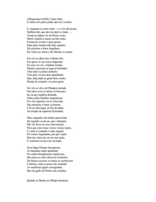 Albuquerque terríbil, Castro forte,
E outros em quem poder não teve a morte.

E, enquanto eu estes canto - e a vós não posso,
Sublime Rei, que não me atrevo a tanto - ,
Tomai as rédeas vós do Reino vosso:
Dareis matéria a nunca ouvido canto.
Comecem a sentir o peso grosso
(Que polo mundo todo faça espanto)
De exércitos e feitos singulares,
De África as terras e do Oriente os mares.

Em vós os olhos tem o Mouro frio,
Em quem vê seu exício afigurado;
Só com vos ver, o bárbaro Gentio
Mostra o pescoço ao jugo já inclinado;
Tétis todo o cerúleo senhorio
Tem pera vós por dote aparelhado,
Que, afeiçoada ao gesto belo e tento,
Deseja de comprar-vos pera genro.

Em vós se vêm, da Olímpica morada,
Dos dous avós as almas cá famosas;
üa, na paz angélica dourada,
Outra, pelas batalhas sanguinosas.
Em vós esperam ver-se renovada
Sua memória e obras valerosas;
E lá vos têm lugar, no fim da idade,
No templo da suprema Eternidade.

Mas, enquanto este tempo passa lento
De regerdes os povos, que o desejam,
Dai vós favor ao novo atrevimento,
Pera que estes meus versos vossos sejam,
E vereis ir cortando o salso argento
Os vossos Argonautas, por que vejam
Que são vistos de vós no mar irado,
E costumai-vos já a ser invocado.

Já no largo Oceano navegavam,
As inquietas ondas apartando;
Os ventos brandamente respiravam,
Das naus as velas côncavas inchando;
Da branca escuma os mares se mostravam
Cobertos, onde as proas vão cortando
As marítimas águas consagradas,
Que do gado de Próteu são cortadas,


Quando os Deuses no Olimpo luminoso,
 