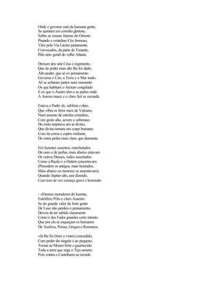 Onde o governo está da humana gente,
Se ajuntam em consílio glorioso,
Sobre as cousas futuras do Oriente.
Pisando o cristalino Céu fermoso,
Vêm pela Via Láctea juntamente,
Convocados, da parte de Tonante,
Pelo neto gentil do velho Atlante.

Deixam dos sete Céus o regimento,
Que do poder mais alto lhe foi dado,
Alto poder, que só co pensamento
Governa o Céu, a Terra e o Mar irado.
Ali se acharam juntos num momento
Os que habitam o Arcturo congelado
E os que o Austro têm e as partes onde
A Aurora nasce e o claro Sol se esconde.

Estava o Padre ali, sublime e dino,
Que vibra os feros raios de Vulcano,
Num assento de estrelas cristalino,
Com gesto alto, severo e soberano;
Do rosto respirava um ar divino,
Que divino tornara um corpo humano:
Com üa coroa e ceptro rutilante,
De outra pedra mais clara que diamante.

Em luzentes assentos, marchetados
De ouro e de perlas, mais abaixo estavam
Os outros Deuses, todos assentados
Como a Razão e a Ordem concertavam
(Precedem os antigos, mais honrados,
Mais abaixo os menores se assentavam);
Quando Júpiter alto, assi dizendo,
Cum tom de voz começa grave e horrendo:


- «Eternos moradores do luzente,
Estelífero Pólo e claro Assento:
Se do grande valor da forte gente
De Luso não perdeis o pensamento,
Deveis de ter sabido claramente
Como é dos Fados grandes certo intento
Que por ela se esqueçam os humanos
De Assírios, Persas, Gregos e Romanos.

«Já lhe foi (bem o vistes) concedido,
Cum poder tão singelo e ao pequeno,
Tomar ao Mouro forte e guarnecido
Toda a terra que rega o Tejo ameno.
Pois contra o Castelhano ao temido
 