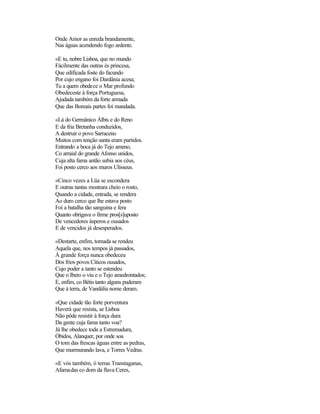 Onde Amor as enreda brandamente,
Nas águas acendendo fogo ardente.

«E tu, nobre Lisboa, que no mundo
Fàcilmente das outras és princesa,
Que edificada foste do facundo
Por cujo engano foi Dardânia acesa;
Tu a quem obedece o Mar profundo
Obedeceste à força Portuguesa,
Ajudada também da forte armada
Que das Boreais partes foi mandada.

«Lá do Germânico Álbis e do Reno
E da fria Bretanha conduzidos,
A destruir o povo Sarraceno
Muitos com tenção santa eram partidos.
Entrando a boca já do Tejo ameno,
Co arraial do grande Afonso unidos,
Cuja alta fama antão subia aos céus,
Foi posto cerco aos muros Ulisseus.

«Cinco vezes a Lüa se escondera
E outras tantas mostrara cheio o rosto,
Quando a cidade, entrada, se rendera
Ao duro cerco que lhe estava posto
Foi a batalha tão sanguina e fera
Quanto obrigava o firme pros[s]uposto
De vencedores ásperos e ousados
E de vencidos já desesperados.

«Destarte, enfim, tomada se rendeu
Aquela que, nos tempos já passados,
À grande força nunca obedeceu
Dos frios povos Cíticos ousados,
Cujo poder a tanto se estendeu
Que o Ibero o viu e o Tejo amedrontados;
E, enfim, co Bétis tanto alguns puderam
Que à terra, de Vandália nome deram.

«Que cidade tão forte porventura
Haverá que resista, se Lisboa
Não pôde resistir à força dura
Da gente cuja fama tanto voa?
Já lhe obedece toda a Estremadura,
Óbidos, Alanquer, por onde soa
O tom das frescas águas entre as pedras,
Que murmurando lava, e Torres Vedras.

«E vós também, ó terras Transtaganas,
Afamadas co dom da flava Ceres,
 