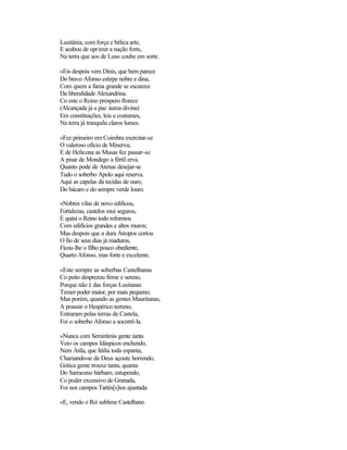 Lusitânia, com força e bélica arte,
E acabou de oprimir a nação forte,
Na terra que aos de Luso coube em sorte.

«Eis despois vem Dinis, que bem parece
Do bravo Afonso estirpe nobre e dina,
Com quem a fama grande se escurece
Da liberalidade Alexandrina.
Co este o Reino próspero florece
(Alcançada já a paz áurea divina)
Em constituições, leis e costumes,
Na terra já tranquila claros lumes.

«Fez primeiro em Coimbra exercitar-se
O valeroso ofício de Minerva;
E de Helicona as Musas fez passar-se
A pisar de Mondego a fértil erva.
Quanto pode de Atenas desejar-se
Tudo o soberbo Apolo aqui reserva.
Aqui as capelas dá tecidas de ouro,
Do bácaro e do sempre verde louro.

«Nobres vilas de novo edificou,
Fortalezas, castelos mui seguros,
E quási o Reino todo reformou
Com edifícios grandes e altos muros;
Mas despois que a dura Átropos cortou
O fio de seus dias já maduros,
Ficou-lhe o filho pouco obediente,
Quarto Afonso, mas forte e excelente.

«Este sempre as soberbas Castelhanas
Co peito desprezou firme e sereno,
Porque não é das forças Lusitanas
Temer poder maior, por mais pequeno;
Mas porém, quando as gentes Mauritanas,
A possuir o Hespérico terreno,
Entraram pelas terras de Castela,
Foi o soberbo Afonso a socorrê-la.

«Nunca com Semirâmis gente tanta
Veio os campos Idáspicos enchendo,
Nem Átila, que Itália toda espanta,
Chamando-se de Deus açoute horrendo,
Gótica gente trouxe tanta, quanta
Do Sarraceno bárbaro, estupendo,
Co poder excessivo de Granada,
Foi nos campos Tartés[s]ios ajuntada.

«E, vendo o Rei sublime Castelhano
 