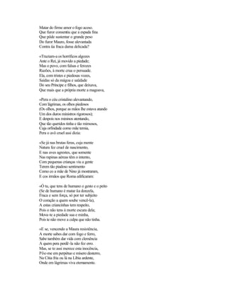 Matar do firme amor o fogo aceso.
Que furor consentiu que a espada fina
Que pôde sustentar o grande peso
Do furor Mauro, fosse alevantada
Contra üa fraca dama delicada?

«Traziam-a os horríficos algozes
Ante o Rei, já movido a piedade;
Mas o povo, com falsas e ferozes
Razões, à morte crua o persuade.
Ela, com tristes e piedosas vozes,
Saídas só da mágoa e saüdade
Do seu Príncipe e filhos, que deixava,
Que mais que a própria morte a magoava,

«Pera o céu cristalino alevantando,
Com lágrimas, os olhos piedosos
(Os olhos, porque as mãos lhe estava atando
Um dos duros ministros rigorosos);
E despois nos mininos atentando,
Que tão queridos tinha e tão mimosos,
Cuja orfindade como mãe temia,
Pera o avô cruel assi dizia:

«Se já nas brutas feras, cuja mente
Natura fez cruel de nascimento,
E nas aves agrestes, que somente
Nas rapinas aéreas têm o intento,
Com pequenas crianças viu a gente
Terem tão piadoso sentimento
Como co a mãe de Nino já mostraram,
E cos irmãos que Roma edificaram:

«Ó tu, que tens de humano o gesto e o peito
(Se de humano é matar üa donzela,
Fraca e sem força, só por ter subjeito
O coração a quem soube vencê-la),
A estas criancinhas tem respeito,
Pois o não tens à morte escura dela;
Mova-te a piedade sua e minha,
Pois te não move a culpa que não tinha.

«E se, vencendo a Maura resistência,
A morte sabes dar com fogo e ferro,
Sabe também dar vida com clemência
A quem pera perdê-la não fez erro.
Mas, se to assi merece esta inocência,
Põe-me em perpétuo e mísero desterro,
Na Cítia fria ou lá na Líbia ardente,
Onde em lágrimas viva eternamente.
 