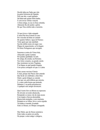 Ouvido tinha aos Fados que viria
üa gente fortíssima de Espanha
Pelo mar alto, a qual sujeitaria
Da Índia tudo quanto Dóris banha,
E com novas vitórias venceria
A fama antiga, ou sua ou fosse estranha.
Altamente lhe dói perder a glória
De que Nisa celebra inda a memória.


Vê que já teve o Indo sojugado
E nunca lhe tirou Fortuna ou caso
Por vencedor da Índia ser cantado
De quantos bebem a água de Parnaso.
Teme agora que seja sepultado
Seu tão célebre nome em negro vaso
D'água do esquecimento, se lá chegam
Os fortes Portugueses que navegam.

Sustentava contra ele Vénus bela,
Afeiçoada à gente Lusitana
Por quantas qualidades via nela
Da antiga, tão amada, sua Romana;
Nos fortes corações, na grande estrela
Que mostraram na terra Tingitana,
E na língua, na qual quando imagina,
Com pouca corrupção crê que é a Latina

Estas causas moviam Citereia
E mais, porque das Parcas claro entende
Que há-de ser celebrada a clara Deia
Onde a gente belígera se estende.
Assi que, um, pela infâmia que arreceia,
E o outro, pelas honras que pretende,
Debatem, e na perfia permanecem;
A qualquer seus amigos favorecem.

Qual Austro fero ou Bóreas na espessura
De silvestre arvoredo abastecida,
Rompendo os ramos vão da mata escura
Com ímpeto e braveza desmedida,
Brama toda montanha, o som murmura,
Rompem-se as folhas, ferve a serra erguida:
Tal andava o tumulto, levantado
Entre os Deuses, no Olimpo consagrado.


Mas Marte, que da Deusa sustentava
Entre todos as partes em porfia,
Ou porque o amor antigo o obrigava,
 