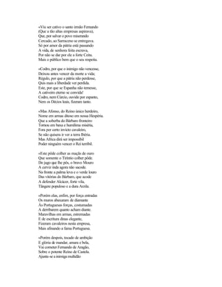 «Viu ser cativo o santo irmão Fernando
(Que a tão altas empresas aspirava),
Que, por salvar o povo miserando
Cercado, ao Sarraceno se entregava.
Só por amor da pátria está passando
A vida, de senhora feita escrava,
Por não se dar por ele a forte Ceita.
Mais o público bem que o seu respeita.

«Codro, por que o inimigo não vencesse,
Deixou antes vencer da morte a vida;
Régulo, por que a pátria não perdesse,
Quis mais a liberdade ver perdida.
Este, por que se Espanha não temesse,
A cativeiro eterno se convida!
Codro, nem Cúrcio, ouvido por espanto,
Nem os Décios leais, fizeram tanto.

«Mas Afonso, do Reino único herdeiro,
Nome em armas ditoso em nossa Hespéria.
Que a soberba do Bárbaro fronteiro
Tornou em baxa e humílima miséria,
Fora por certo invicto cavaleiro,
Se não quisera ir ver a terra Ibéria.
Mas Africa dirá ser impossíbil
Poder ninguém vencer o Rei terríbil.

«Este pôde colher as maçãs de ouro
Que somente o Tiríntio colher pôde.
Do jugo que lhe pôs, o bravo Mouro
A cerviz inda agora não sacode.
Na fronte a palma leva e o verde louro
Das vitórias do Bárbaro, que acode
A defender Alcácer, forte vila,
Tângere populoso e a dura Arzila.

«Porém elas, enfim, por força entradas
Os muros abaxaram de diamante
Às Portuguesas forças, costumadas
A derribarem quanto acham diante.
Maravilhas em armas, estremadas
E de escritura dinas elegante,
Fizeram cavaleiros nesta empresa,
Mais afinando a fama Portuguesa.

«Porém despois, tocado de ambição
E glória de mandar, amara e bela,
Vai cometer Fernando de Aragão,
Sobre o potente Reino de Castela.
Ajunta-se a inimiga multidão
 