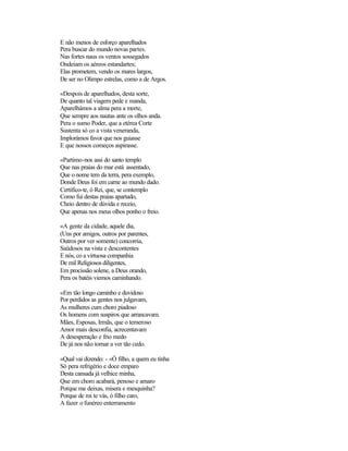 E não menos de esforço aparelhados
Pera buscar do mundo novas partes.
Nas fortes naus os ventos sossegados
Ondeiam os aéreos estandartes;
Elas prometem, vendo os mares largos,
De ser no Olimpo estrelas, como a de Argos.

«Despois de aparelhados, desta sorte,
De quanto tal viagem pede e manda,
Aparelhámos a alma pera a morte,
Que sempre aos nautas ante os olhos anda.
Pera o sumo Poder, que a etérea Corte
Sustenta só co a vista veneranda,
Implorámos favor que nos guiasse
E que nossos começos aspirasse.

«Partimo-nos assi do santo templo
Que nas praias do mar está assentado,
Que o nome tem da terra, pera exemplo,
Donde Deus foi em carne ao mundo dado.
Certifico-te, ó Rei, que, se contemplo
Como fui destas praias apartado,
Cheio dentro de dúvida e receio,
Que apenas nos meus olhos ponho o freio.

«A gente da cidade, aquele dia,
(Uns por amigos, outros por parentes,
Outros por ver somente) concorria,
Saüdosos na vista e descontentes
E nós, co a virtuosa companhia
De mil Religiosos diligentes,
Em procissão solene, a Deus orando,
Pera os batéis viemos caminhando.

«Em tão longo caminho e duvidoso
Por perdidos as gentes nos julgavam,
As mulheres cum choro piadoso
Os homens com suspiros que arrancavam.
Mães, Esposas, Irmãs, que o temeroso
Amor mais desconfia, acrecentavam
A desesperação e frio medo
De já nos não tornar a ver tão cedo.

«Qual vai dizendo: - «Ó filho, a quem eu tinha
Só pera refrigério e doce emparo
Desta cansada já velhice minha,
Que em choro acabará, penoso e amaro
Porque me deixas, mísera e mesquinha?
Porque de mi te vás, ó filho caro,
A fazer o funéreo enterramento
 