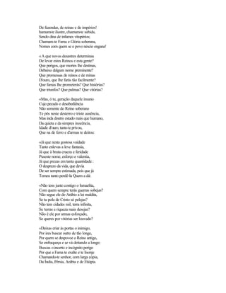 De fazendas, de reinas e de impérios!
hamam-te ilustre, chamam-te subida,
Sendo dina de infames vitupérios;
Chamam-te Fama e Glória soberana,
Nomes com quem se o povo néscio engana!

«A que novos desastres determinas
De levar estes Reinos e esta gente?
Que perigos, que mortes lhe destinas,
Debaixo dalgum nome preminente?
Que promessas de reinos e de minas
D'ouro, que lhe farás tão facilmente?
Que famas lhe prometerás? Que histórias?
Que triunfos? Que palmas? Que vitórias?

«Mas, ó tu, geração daquele insano
Cujo pecado e desobediência
Não somente do Reino soberano
Te pôs neste desterro e triste ausência,
Mas inda doutro estado mais que humano,
Da quieta e da simpres inocência,
Idade d'ouro, tanto te privou,
Que na de ferro e d'armas te deitou:

«Já que nesta gostosa vaidade
Tanto enlevas a leve fantasia,
Já que à bruta crueza e feridade
Puseste nome, esforço e valentia,
Já que prezas em tanta quantidade :
O desprezo da vida, que devia
De ser sempre estimada, pois que já
Temeu tanto perdê-la Quem a dá:

«Não tens junto contigo o Ismaelita,
Com quem sempre terás guerras sobejas?
Não segue ele do Arábio a lei maldita,
Se tu pola de Cristo só pelejas?
Não tem cidades mil, terra infinita,
Se terras e riqueza mais desejas?
Não é ele por armas esforçado,
Se queres por vitórias ser louvado?

«Deixas criar às portas o inimigo,
Por ires buscar outro de tão longe,
Por quem se despovoe o Reino antigo,
Se enfraqueça e se vá deitando a longe;
Buscas o incerto e incógnito perigo
Por que a Fama te exalte e te lisonje
Chamando-te senhor, com larga cópia,
Da Índia, Pérsia, Arábia e de Etiópia.
 