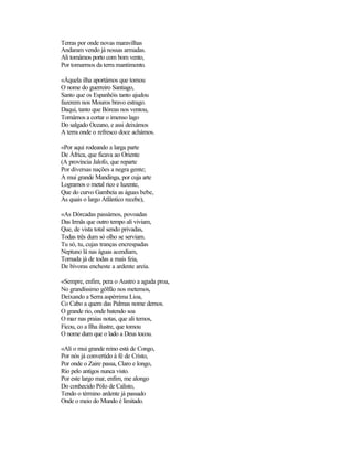 Terras por onde novas maravilhas
Andaram vendo já nossas armadas.
Ali tomámos porto com bom vento,
Por tomarmos da terra mantimento.

«Àquela ilha aportámos que tomou
O nome do guerreiro Santiago,
Santo que os Espanhóis tanto ajudou
fazerem nos Mouros bravo estrago.
Daqui, tanto que Bóreas nos ventou,
Tornámos a cortar o imenso lago
Do salgado Oceano, e assi deixámos
A terra onde o refresco doce achámos.

«Por aqui rodeando a larga parte
De África, que ficava ao Oriente
(A província Jalofo, que reparte
Por diversas nações a negra gente;
A mui grande Mandinga, por cuja arte
Logramos o metal rico e luzente,
Que do curvo Gambeia as águas bebe,
As quais o largo Atlântico recebe),

«As Dórcadas passámos, povoadas
Das Irmãs que outro tempo ali viviam,
Que, de vista total sendo privadas,
Todas três dum só olho se serviam.
Tu só, tu, cujas tranças encrespadas
Neptuno lá nas águas acendiam,
Tornada já de todas a mais feia,
De bívoras encheste a ardente areia.

«Sempre, enfim, pera o Austro a aguda proa,
No grandíssimo gôlfão nos metemos,
Deixando a Serra aspérrima Lioa,
Co Cabo a quem das Palmas nome demos.
O grande rio, onde batendo soa
O mar nas praias notas, que ali temos,
Ficou, co a Ilha ilustre, que tomou
O nome dum que o lado a Deus tocou.

«Ali o mui grande reino está de Congo,
Por nós já convertido à fé de Cristo,
Por onde o Zaire passa, Claro e longo,
Rio pelo antigos nunca visto.
Por este largo mar, enfim, me alongo
Do conhecido PóIo de Calisto,
Tendo o término ardente já passado
Onde o meio do Mundo é limitado.
 