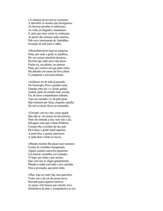 «A maneira de nuvens se começam
A descobrir os montes que enxergamos;
As âncoras pesadas se adereçam;
As velas, já chegados, amainamos.
E, pera que mais certas se conheçam
As partes tão remotas onde estamos,
Pelo novo instrumento do Astrolábio,
Invenção de sutil juízo e sábio,

«Desembarcamos logo na espaçosa
Parte, por onde a gente se espalhou,
De ver cousas estranhas desejosa,
Da terra que outro povo não pisou.
Porém eu, cos pilotos, na arenosa
Praia, por vermos em que parte estou,
Me detenho em tomar do Sol a altura
E compassar a universal pintura.

«Achámos ter de todo já passado
Do Semícapro Pexe a grande meta,
Estando entre ele e o circulo gelado
Austral, parte do mundo mais secreta.
Eis, de meus companheiros rodeado,
Vejo um estranho vir, de pele preta,
Que tomaram per força, enquanto apanha
De mel os doces favos na montanha.

«Torvado vem na vista, como aquele
Que não se vira nunca em tal extremo;
Nem ele entende a nós, nem nós a ele,
Selvagem mais que o bruto Polifemo.
Começo-lhe a mostrar da rica pele
De Colcos o gentil metal supremo,
A prata fina, a quente especiaria:
A nada disto o bruto se movia.

«Mando mostrar-lhe peças mais somenos:
Contas de cristalino transparente,
Alguns soantes cascavéis pequenos,
Um barrete vermelho, cor contente;
Vi logo, por sinais e por acenos,
Que com isto se alegra grandemente.
Mando-o soltar com tudo e assi caminha
Pera a povoação, que perto tinha.

«Mas, logo ao outro dia, seus parceiros,
Todos nus e da cor da escura treva,
Decendo pelos ásperos outeiros,
As peças vêm buscar que estoutro leva.
Domésticos já tanto e companheiros se nos
 