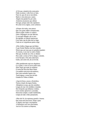 «E foi que, estando já da costa perto,
Onde as praias e vales bem se viam,
Num rio, que ali sai ao mar aberto,
Batéis à vela entravam e saíam.
Alegria mui grande foi, por certo,
Acharmos já pessoas que sabiam
Navegar, porque entre elas esperámos
De achar novas algüas, como achámos.

«Etíopes são todos, mas parece
Que com gente milhor comunicavam;
Palavra algüa Arábia se conhece
Entre a linguagem sua que falavam;
E com pano delgado, que se tece
De algodão, as cabeças apertavam;
Com outro, que de tinta azul se tinge,
Cada um as vergonhosas partes cinge.

«Pela Arábic a língua que mal falam
E que Fernão Martins mui bem entende,
Dizem que, por naus que em grandeza igualam
As nossas, o seu mar se corta e fende;
Mas que, lá donde sai o Sol, se abalam
Pera onde a costa ao Sul se alarga e estende,
E do Sul pera o Sol, terra onde havia
Gente, assi como nós, da cor do dia.

«Mui grandemente aqui nos alegrámos
Co a gente, e com as novas muito mais.
Pelos sinais que neste rio achámos
O nome lhe ficou dos Bons Sinais.
Um padrão nesta terra alevantámos,
Que, pera assinalar lugares tais,
Trazia alguns; o nome tem do belo
Guiador de Tobias a Gabelo.

«Aqui de limos, cascas e d'ostrinhos,
Nojosa criação das águas fundas,
Alimpámos as naus, que dos caminhos
Longos do mar vêm sórdidas e imundas.
Dos hóspedes que tínhamos vizinhos,
Com mostras aprazíveis e jocundas,
Houvemos sempre o usado mantimento,
Limpos de todo o falso pensamento.

«Mas não foi, da esperança grande e imensa
Que nesta terra houvemos, limpa e pura
A alegria; mas logo a recompensa
A Ramnúsia com nova desventura.
Assi no Céu sereno se dispensa;
 