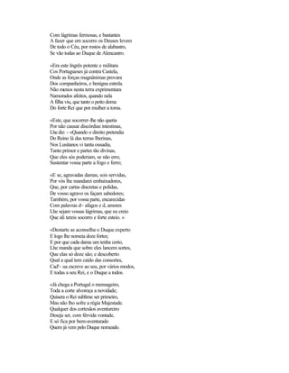 Com lágrimas fermosas, e bastantes
A fazer que em socorro os Deuses levem
De todo o Céu, por rostos de alabastro,
Se vão todas ao Duque de Alencastro.

«Era este Ingrês potente e militara
Cos Portugueses já contra Castela,
Onde as forças magnânimas provara
Dos companheiros, e benigna estrela.
Não menos nesta terra exprimentara
Namorados afeitos, quando nela
A filha viu, que tanto o peito doma
Do forte Rei que por mulher a toma.

«Este, que socorrer-lhe não queria
Por não causar discórdias intestinas,
Lhe diz: - «Quando o direito pretendia
Do Reino lá das terras Iberinas,
Nos Lusitanos vi tanta ousadia,
Tanto primor e partes tão divinas,
Que eles sós poderiam, se não erro,
Sustentar vossa parte a fogo e ferro;

«E se, agravadas damas, sois servidas,
Por vós lhe mandarei embaixadores,
Que, por cartas discretas e polidas,
De vosso agravo os façam sabedores;
Também, por vossa parte, encarecidas
Com palavras d~ afagos e d, amores
Lhe sejam vossas lágrimas, que eu creio
Que ali tereis socorro e forte esteio. »

«Destarte as aconselha o Duque experto
E logo lhe nomeia doze fortes;
E por que cada dama um tenha certo,
Lhe manda que sobre eles lancem sortes,
Que elas só doze são; e descoberto
Qual a qual tem caído das consortes,
Cad'~ ua escreve ao seu, por vários modos,
E todas a seu Rei, e o Duque a todos.

«Já chega a Portugal o mensageiro,
Toda a corte alvoroça a novidade;
Quisera o Rei sublime ser primeiro,
Mas não lho sofre a régia Majestade.
Qualquer dos cortesãos aventureiro
Deseja ser, com férvida vontade,
E só fica por bem-aventurado
Quem já vem pelo Duque nomeado.
 