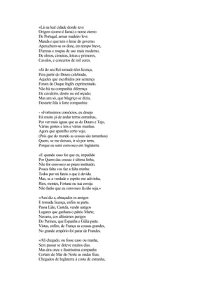 «Lá na leal cidade donde teve
Origem (como é fama) o nome eterno
De Portugal, armar madeiro leve
Manda o que tem o leme do governo.
Apercebem-se os doze, em tempo breve,
D'armas e roupas de uso mais moderno,
De elmos, cimeiras, letras e primores,
Cavalos, e concertos de mil cores.

«Já do seu Rei tomado têm licença,
Pera partir do Douro celebrado,
Aqueles que escolhidos por sentença
Foram do Duque Inglês exprimentado.
Não há na companhia diferença
De cavaleiro, destro ou esforçado;
Mas um só, que Magriço se dizia,
Destarte fala à forte companhia:

- «Fortíssimos consócios, eu desejo
Há muito já de andar terras estranhas,
Por ver mais águas que as do Douro e Tejo,
Várias gentes e leis e várias manhas.
Agora que aparelho certo vejo,
(Pois que do mundo as cousas são tamanhos)
Quero, se me deixais, ir só por terra,
Porque eu serei convosco em Inglaterra.

«E quando caso for que eu, impedido
Por Quem das cousas é última linha,
Não for convosco ao prazo instituído,
Pouca falta vos faz a falta minha:
Todos por mi fareis o que é devido.
Mas, se a verdade o esprito me adivinha,
Rios, montes, Fortuna ou sua enveja
Não farão que eu convosco lá não seja.»

«Assi diz e, abraçados os amigos
E tomada licença, enfim se parte.
Passa Lião, Castela, vendo antigos
Lugares que ganhara o pátrio Marte;
Navarra, cos altíssimos perigos
Do Perineu, que Espanha e Gália parte.
Vistas, enfim, de França as cousas grandes,
No grande empório foi parar de Frandes.

«Ali chegado, ou fosse caso ou manha,
Sem passar se deteve muitos dias.
Mas dos onze a ilustríssima companha
Cortam do Mar do Norte as ondas frias;
Chegados de Inglaterra à costa de estranha,
 