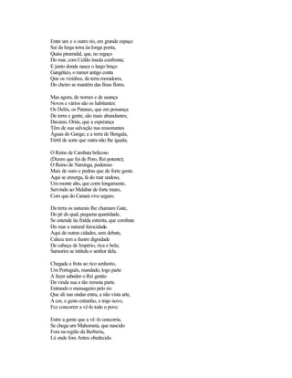 Entre um e o outro rio, em grande espaço
Sai da larga terra üa longa ponta,
Quási piramidal, que, no regaço
Do mar, com Ceilão ínsula confronta;
E junto donde nasce o largo braço
Gangético, o rumor antigo conta
Que os vizinhos, da terra moradores,
Do cheiro se mantêm das finas flores.

Mas agora, de nomes e de usança
Novos e vários são os habitantes:
Os Deliis, os Patanes, que em possança
De terra e gente, são mais abundantes;
Decanis, Oriás, que a esperança
Têm de sua salvação nas ressonantes
Águas do Gange; e a terra de Bengala,
Fértil de sorte que outra não lhe iguala;

O Reino de Cambaia belicoso
(Dizem que foi de Poro, Rei potente);
O Reino de Narsinga, poderoso
Mais de ouro e pedras que de forte gente.
Aqui se enxerga, lá do mar undoso,
Um monte alto, que corre longamente,
Servindo ao Malabar de forte muro,
Com que do Canará vive seguro.

Da terra os naturais Ihe chamam Gate,
Do pé do qual, pequena quantidade,
Se estende üa fralda estreita, que combate
Do mar a natural ferocidade.
Aqui de outras cidades, sem debate,
Calecu tem a ilustre dignidade
De cabeça de Império, rica e bela;
Samorim se intitula o senhor dela.

Chegada a frota ao rico senhorio,
Um Português, mandado, logo parte
A fazer sabedor o Rei gentio
Da vinda sua a tão remota parte.
Entrando o mensageiro pelo rio
Que ali nas ondas entra, a não vista arte,
A cor, o gesto estranho, o trajo novo,
Fez concorrer a vê-lo todo o povo.

Entre a gente que a vê-lo concorria,
Se chega um Mahometa, que nascido
Fora na região da Berberia,
Lá onde fora Anteu obedecido.
 
