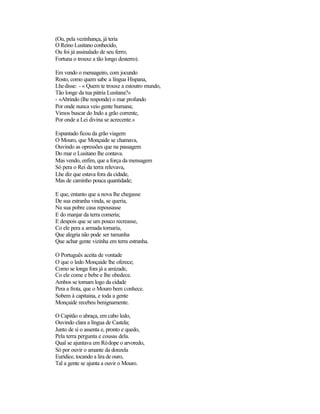 (Ou, pela vezinhança, já teria
O Reino Lusitano conhecido,
Ou foi já assinalado de seu ferro;
Fortuna o trouxe a tão longo desterro).

Em vendo o mensageiro, com jocundo
Rosto, como quem sabe a língua Hispana,
Lhe disse: - « Quem te trouxe a estoutro mundo,
Tão longe da tua pátria Lusitana?»
- «Abrindo (lhe responde) o mar profundo
Por onde nunca veio gente humana;
Vimos buscar do Indo a grão corrente,
Por onde a Lei divina se acrecente.»

Espantado ficou da grão viagem
O Mouro, que Monçaide se chamava,
Ouvindo as opressões que na passagem
Do mar o Lusitano lhe contava.
Mas vendo, enfim, que a força da mensagem
Só pera o Rei da terra relevava,
Lhe diz que estava fora da cidade,
Mas de caminho pouca quantidade;

E que, entanto que a nova lhe chegasse
De sua estranha vinda, se queria,
Na sua pobre casa repousasse
E do manjar da terra comeria;
E despois que se um pouco recreasse,
Co ele pera a armada tornaria,
Que alegria não pode ser tamanha
Que achar gente vizinha em terra estranha.

O Português aceita de vontade
O que o ledo Monçaide lhe oferece;
Como se longa fora já a amizade,
Co ele come e bebe e lhe obedece.
Ambos se tornam logo da cidade
Pera a frota, que o Mouro bem conhece.
Sobem à capitaina, e toda a gente
Monçaide recebeu benignamente.

O Capitão o abraça, em cabo ledo,
Ouvindo clara a língua de Castela;
Junto de si o assenta e, pronto e quedo,
Pela terra pergunta e cousas dela.
Qual se ajuntava em Ródope o arvoredo,
Só por ouvir o amante da donzela
Eurídice, tocando a lira de ouro,
Tal a gente se ajunta a ouvir o Mouro.
 