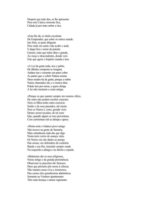 Despois que tudo deu, se lhe apresenta:
Pera este Calecu sòmente fica,
Cidade já por trato nobre e rica.


«Esta lhe dá, co título excelente
De Emperador, que sobre os outros mande.
Isto feito, se parte diligente
Pera onde em santa vida acabe e ande.
E daqui fica o nome de potente
Çamori, mais que todos dino e grande,
Ao moço e descendentes, donde vem
Este que agora o Império manda e tem.

«A Lei da gente toda, rica e pobre,
De fábulas composta se imagina.
Andam nus e somente um pano cobre
As partes que a cobrir Natura ensina.
Dous modos há de gente, porque a nobre
Naires chamados são, e a menos dina
Poleás tem por nome, a quem obriga
A lei não mesturar a casta antiga;

«Porque os que usaram sempre um mesmo ofício,
De outro não podem receber consorte;
Nem os filhos terão outro exercício
Senão o de seus passados, até morte.
Pera os Naires é, certo, grande vício
Destes serem tocados; de tal sorte
Que, quando algum se toca porventura,
Com cerimónias mil se alimpa e apura.

«Desta sorte o Judaico povo antigo
Não tocava na gente de Samária.
Mais estranhezas inda das que digo
Nesta terra vereis de usança vária.
Os Naires sós são dados ao perigo
Das armas; sós defendem da contrária
Banda o seu Rei, trazendo sempre usada
Na esquerda a adarga e na direita a espada.

«Brâmenes são os seus religiosos,
Nome antigo e de grande preminência;
Observam os preceitos tão famosos
Dum que primeiro pôs nome à ciência;
Não matam cousa viva e, temerosos,
Das carnes têm grandíssima abstinência.
Somente no Venéreo ajuntamento
Têm mais licença e menos regimento.
 