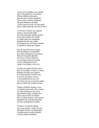 «Gerais são as mulheres, mas somente
Pera os da geração de seus maridos
(Ditosa condição, ditosa gente,
Que não são de ciúmes ofendidos!)
Estes e outros costumes vàriamente
São pelos Malabares admitidos.
A terra é grossa em trato, em tudo aquilo
Que as ondas podem dar, da China ao Nilo.»

Assi contava o Mouro; mas vagando
Andava a fama já pela cidade
Da vinda desta gente estranha, quando
O Rei saber mandava da verdade.
Já vinham pelas ruas caminhando,
Rodeados de todo sexo e idade,
Os principais que o Rei buscar mandara
O Capitão da armada que chegara.

Mas ele, que do Rei já tem licença
Pera desembarcar, acompanhado
Dos nobres Portugueses, sem detença
Parte, de ricos panos adornado
Das cores a fermosa diferença
A vista alegra ao povo alvoroçado;
O remo compassado fere frio
Agora o mar, despois o fresco rio.

Na prata um regedor do Reino estava
Que, na sua língua, «Catual» se chama,
Rodeado de Naires, que esperava
Com desusada festa o nobre Gama.
Já na terra, nos braços o levava
E num portátil leito üa rica cama
Lhe oferece em que vá (costume usado),
Que nos ombros dos homens é levado.

Destarte o Malabar, destarte o Luso,
Caminham lá pera onde o Rei o espera;
Os outros Portugueses vão ao uso
Que infantaria segue, esquadra fera.
O povo que concorre vai confuso
De ver a gente estranha, e bem quisera
Perguntar; mas, no tempo já passado,
Na Torre de Babel lhe foi vedado.

O Gama e o Catual iam falando
Nas cousas que lhe o tempo oferecia;
Monçaide, entr'eles, vai interpretando
As palavras que de ambos entendia.
Assi pela cidade caminhando,
 