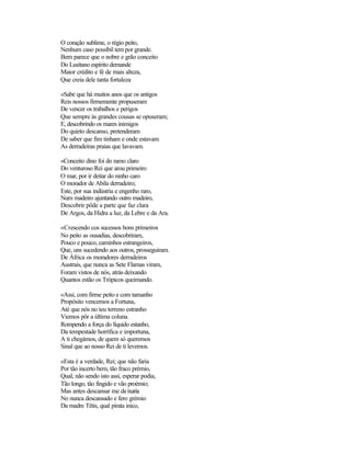 O coração sublime, o régio peito,
Nenhum caso possíbil tem por grande.
Bem parece que o nobre e grão conceito
Do Lusitano espírito demande
Maior crédito e fé de mais alteza,
Que creia dele tanta fortaleza

«Sabe que há muitos anos que os antigos
Reis nossos firmemente propuseram
De vencer os trabalhos e perigos
Que sempre às grandes cousas se opuseram;
E, descobrindo os mares inimigos
Do quieto descanso, pretenderam
De saber que fim tinham e onde estavam
As derradeiras praias que lavavam.

«Conceito dino foi do ramo claro
Do venturoso Rei que arou primeiro
O mar, por ir deitar do ninho caro
O morador de Abila derradeiro;
Este, por sua indústria e engenho raro,
Num madeiro ajuntando outro madeiro,
Descobrir pôde a parte que faz clara
De Argos, da Hidra a luz, da Lebre e da Ara.

«Crescendo cos sucessos bons primeiros
No peito as ousadias, descobriram,
Pouco e pouco, caminhos estrangeiros,
Que, uns sucedendo aos outros, prosseguiram.
De África os moradores derradeiros
Austrais, que nunca as Sete Flamas viram,
Foram vistos de nós, atrás deixando
Quantos estão os Trópicos queimando.

«Assi, com firme peito e com tamanho
Propósito vencemos a Fortuna,
Até que nós no teu terreno estranho
Viemos pôr a última coluna.
Rompendo a força do líquido estanho,
Da tempestade horrífica e importuna,
A ti chegámos, de quem só queremos
Sinal que ao nosso Rei de ti levemos.

«Esta é a verdade, Rei; que não faria
Por tão incerto bem, tão fraco prémio,
Qual, não sendo isto assi, esperar podia,
Tão longo, tão fingido e vão proémio;
Mas antes descansar me de ixaria
No nunca descansado e fero grémio
Da madre Tétis, qual pirata inico,
 