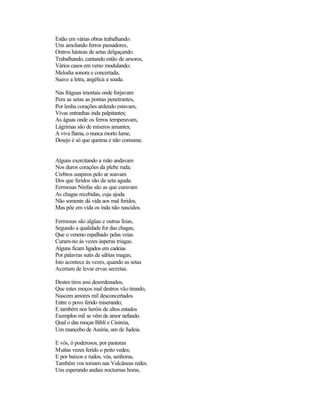 Estão em várias obras trabalhando:
Uns amolando ferros passadores,
Outros hásteas de setas delgaçando.
Trabalhando, cantando estão de amores,
Vários casos em verso modulando;
Melodia sonora e concertada,
Suave a letra, angélica a soada.

Nas fráguas imortais onde forjavam
Pera as setas as pontas penetrantes,
Por lenha corações ardendo estavam,
Vivas entranhas inda palpitantes;
As águas onde os ferros temperavam,
Lágrimas são de míseros amantes;
A viva flama, o nunca morto lume,
Desejo é só que queima e não consume.


Alguns exercitando a mão andavam
Nos duros corações da plebe ruda;
Crebros suspiros pelo ar soavam
Dos que feridos vão da seta aguda.
Fermosas Ninfas são as que curavam
As chagas recebidas, cuja ajuda
Não somente dá vida aos mal feridos,
Mas põe em vida os inda não nascidos.

Fermosas são algüas e outras feias,
Segundo a qualidade for das chagas,
Que o veneno espalhado pelas veias
Curam-no às vezes ásperas triagas.
Alguns ficam ligados em cadeias
Por palavras sutis de sábias magas;
Isto acontece às vezes, quando as setas
Acertam de levar ervas secretas.

Destes tiros assi desordenados,
Que estes moços mal destros vão tirando,
Nascem amores mil desconcertados
Entre o povo ferido miserando;
E também nos heróis de altos estados
Exemplos mil se vêm de amor nefando.
Qual o das moças Bíbli e Cinireia,
Um mancebo de Assíria, um de Judeia.

E vós, ó poderosos, por pastoras
Muitas vezes ferido o peito vedes;
E por baixos e rudos, vós, senhoras,
Também vos tomam nas Vulcâneas redes.
Uns esperando andais nocturnas horas,
 