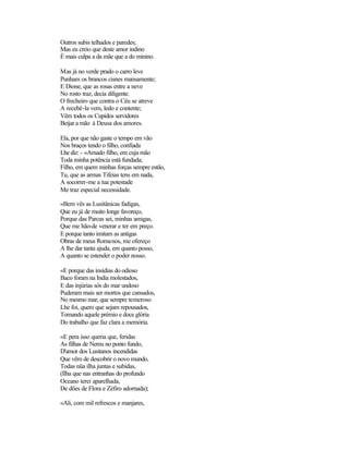 Outros subis telhados e paredes;
Mas eu creio que deste amor indino
É mais culpa a da mãe que a do minino.

Mas já no verde prado o carro leve
Punham os brancos cisnes mansamente;
E Dione, que as rosas entre a neve
No rosto traz, decia diligente.
O frecheiro que contra o Céu se atreve
A recebê-la vem, ledo e contente;
Vêm todos os Cupidos servidores
Beijar a mão à Deusa dos amores.

Ela, por que não gaste o tempo em vão
Nos braços tendo o filho, confiada
Lhe diz: - «Amado filho, em cuja mão
Toda minha potência está fundada;
Filho, em quem minhas forças sempre estão,
Tu, que as armas Tifeias tens em nada,
A socorrer-me a tua potestade
Me traz especial necessidade.

«Bem vês as Lusitânicas fadigas,
Que eu já de muito longe favoreço,
Porque das Parcas sei, minhas amigas,
Que me hão-de venerar e ter em preço.
E porque tanto imitam as antigas
Obras de meus Romanos, me ofereço
A lhe dar tanta ajuda, em quanto posso,
A quanto se estender o poder nosso.

«E porque das insídias do odioso
Baco foram na India molestados,
E das injúrias sós do mar undoso
Puderam mais ser mortos que cansados,
No mesmo mar, que sempre temeroso
Lhe foi, quero que sejam repousados,
Tomando aquele prémio e doce glória
Do trabalho que faz clara a memória.

«E pera isso queria que, feridas
As filhas de Nereu no ponto fundo,
D'amor dos Lusitanos incendidas
Que vêm de descobrir o novo mundo,
Todas nüa ilha juntas e subidas,
(Ilha que nas entranhas do profundo
Oceano terei aparelhada,
De dões de Flora e Zéfiro adornada);

«Ali, com mil refrescos e manjares,
 