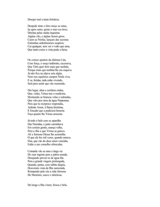 Desejar mal a tanta fortaleza.

Despede nisto o fero moço as setas,
üa após outra: geme o mar cos tiros;
Direitas pelas ondas inquietas
Algüas vão, e algüas fazem giros;
Caem as Ninfas, lançam das secretas
Entranhas ardentíssimos suspiros;
Cai qualquer, sem ver o vulto que ama,
Que tanto como a vista pode a fama.


Os cornos ajuntou da ebúrnea Lüa,
Com força, o moço indómito, excessiva,
Que Tétis quer ferir mais que nenhüa,
Porque mais que nenhüa lhe era esquiva.
Já não fica na aljava seta algüa,
Nem nos equóreos campos Ninfa viva;
E se, feridas, inda estão vivendo,
Será pera sentir que vão morrendo.

Dai lugar, altas e cerúleas ondas,
Que, vedes, Vénus traz a medicina,
Mostrando as brancas velas e redondas,
Que vêm por cima da água Neptunina.
Pera que tu recíproco respondas,
Ardente Amor, à flama feminina,
É forçado que a pudicícia honesta
Faça quanto lhe Vénus amoesta.

Já todo o belo coro se aparelha
Das Nereidas, e junto caminhava
Em coreias gentis, usança velha,
Pera a ilha a que Vénus as guiava.
Ali a fermosa Deusa lhe aconselha
O que ela fez mil vezes, quando amava;
Elas, que vão do doce amor vencidas,
Estão a seu conselho oferecidas.

Cortando vão as naus a larga via
Do mar ingente pera a pátria amada,
Desejando prover-se de água fria
Pera a grande viagem prolongada,
Quando, juntas, com súbita alegria,
Houveram vista da Ilha namorada,
Rompendo pelo céu a mãe fermosa
De Menónio, suave e deleitosa.


De longe a Ilha viram, fresca e bela,
 