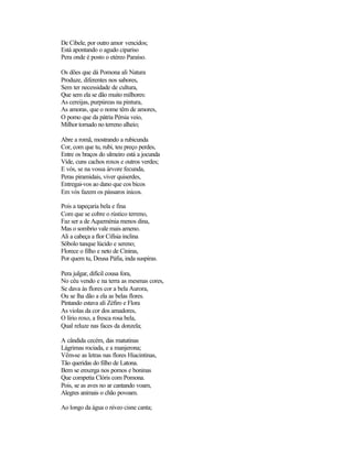 De Cibele, por outro amor vencidos;
Está apontando o agudo cipariso
Pera onde é posto o etéreo Paraíso.

Os dões que dá Pomona ali Natura
Produze, diferentes nos sabores,
Sem ter necessidade de cultura,
Que sem ela se dão muito milhores:
As cereijas, purpúreas na pintura,
As amoras, que o nome têm de amores,
O pomo que da pátria Pérsia veio,
Milhor tornado no terreno alheio;

Abre a romã, mostrando a rubicunda
Cor, com que tu, rubi, teu preço perdes,
Entre os braços do ulmeiro está a jocunda
Vide, cuns cachos roxos e outros verdes;
E vós, se na vossa árvore fecunda,
Peras piramidais, viver quiserdes,
Entregai-vos ao dano que cos bicos
Em vós fazem os pássaros inicos.

Pois a tapeçaria bela e fina
Com que se cobre o rústico terreno,
Faz ser a de Aqueménia menos dina,
Mas o sombrio vale mais ameno.
Ali a cabeça a flor Cifísia inclina
Sôbolo tanque lúcido e sereno;
Florece o filho e neto de Ciniras,
Por quem tu, Deusa Páfia, inda suspiras.

Pera julgar, difícil cousa fora,
No céu vendo e na terra as mesmas cores,
Se dava às flores cor a bela Aurora,
Ou se lha dão a ela as belas flores.
Pintando estava ali Zéfiro e Flora
As violas da cor dos amadores,
O lírio roxo, a fresca rosa bela,
Qual reluze nas faces da donzela;

A cândida cecém, das matutinas
Lágrimas rociada, e a manjerona;
Vêm-se as letras nas flores Hiacintinas,
Tão queridas do filho de Latona.
Bem se enxerga nos pomos e boninas
Que competia Clóris com Pomona.
Pois, se as aves no ar cantando voam,
Alegres animais o chão povoam.

Ao longo da água o níveo cisne canta;
 