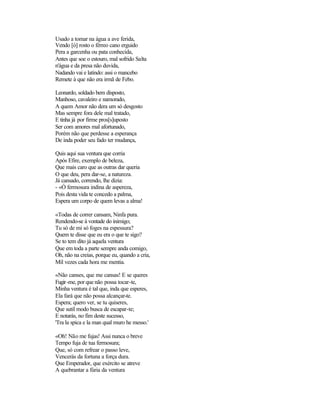 Usado a tomar na água a ave ferida,
Vendo [ò] rosto o férreo cano erguido
Pera a garcenha ou pata conhecida,
Antes que soe o estouro, mal sofrido Salta
n'água e da presa não duvida,
Nadando vai e latindo: assi o mancebo
Remete à que não era irmã de Febo.

Leonardo, soldado bem disposto,
Manhoso, cavaleiro e namorado,
A quem Amor não dera um só desgosto
Mas sempre fora dele mal tratado,
E tinha já por firme pros[s]uposto
Ser com amores mal afortunado,
Porém não que perdesse a esperança
De inda poder seu fado ter mudança,

Quis aqui sua ventura que corria
Após Efire, exemplo de beleza,
Que mais caro que as outras dar queria
O que deu, pera dar-se, a natureza.
Já cansado, correndo, lhe dizia:
- «Ó fermosura indina de aspereza,
Pois desta vida te concedo a palma,
Espera um corpo de quem levas a alma!

«Todas de correr cansam, Ninfa pura.
Rendendo-se à vontade do inimigo;
Tu só de mi só foges na espessura?
Quem te disse que eu era o que te sigo?
Se to tem dito já aquela ventura
Que em toda a parte sempre anda comigo,
Oh, não na creias, porque eu, quando a cria,
Mil vezes cada hora me mentia.

«Não canses, que me cansas! E se queres
Fugir -me, por que não possa tocar-te,
Minha ventura é tal que, inda que esperes,
Ela fará que não possa alcançar-te.
Espera; quero ver, se tu quiseres,
Que sutil modo busca de escapar-te;
E notarás, no fim deste sucesso,
'Tra la spica e la man qual muro he messo.'

«Oh! Não me fujas! Assi nunca o breve
Tempo fuja de tua fermosura;
Que, só com refrear o passo leve,
Vencerás da fortuna a força dura.
Que Emperador, que exército se atreve
A quebrantar a fúria da ventura
 