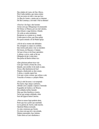 Das cidades de Lamo, de Oja e Brava,
Pelo Cunha também, que nunca extinto
Será seu nome em todo o mar que lava
As ilhas do Austro, e praias que se chamam
De São Lourenço, e em todo o Sul se afamam!

«Esta luz é do fogo e das luzentes
Armas com que Albuquerque irá amansando
De Ormuz os Párseos, por seu mal valentes,
Que refusam o jugo honroso e brando.
Ali verão as setas estridentes
Reciprocar-se, a ponta no ar virando
Contra quem as tirou; que Deus peleja
Por quem estende a fé da Madre Igreja.

«Ali do sal os montes não defendem
De corrupção os corpos no combate,
Que mortos pela praia e mar se estendem
De Gerum, de Mazcate e Calaiate;
Até que à força só de braço aprendem
A abaxar a cerviz, onde se lhe ate
Obrigação de dar o reino inico
Das perlas de Barém tributo rico.

«Que gloriosas palmas tecer vejo
Com que Vitória a fronte lhe coroa,
Quando, sem sombra vã de medo ou pejo,
Toma a ilha ilustríssima de Goa!
Despois, obedecendo ao duro ensejo,
A deixa, e ocasião espera boa
Com que a torne a tomar, que esforço e arte
Vencerão a Fortuna e o próprio Marte.

«Eis já sobr’ela torna e vai rompendo
Por muros, fogo, lanças e pelouros,
Abrindo com a espada o espesso e horrendo
Esquadrão de Gentios e de Mouros.
Irão soldados ínclitos fazendo
Mais que liões famélicos e touros,
Na luz que sempre celebrada e dina
Será da Egípcia Santa Caterina.

«Nem tu menos fugir poderás deste,
Posto que rica e posto que assentada
Lá no grémio da Aurora, onde naceste,
Opulenta Malaca nomeada.
As setas venenosas que fizeste,
Os crises com que já te vejo armada,
Malaios namorados, Jaus valentes,
Todos farás ao Luso obedientes.»
 