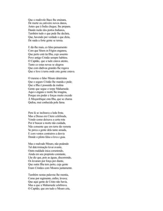 Que o malévolo Baco lhe ensinara,
De morte ou cativeiro novos danos,
Antes que à Índia chegue, lhe prepara.
Dando razão dos portos Indianos,
Também tudo o que pede lhe declara,
Que, havendo por verdade o que dizia,
De nada a forte gente se temia.

E diz-lhe mais, co falso pensamento
Com que Sínon os Frígios enganou,
Que perto está üa Ilha, cujo assento
Povo antigo Cristão sempre habitou.
O Capitão, que a tudo estava atento,
Tanto co estas novas se alegrou
Que com dádivas grandes lhe rogava
Que o leve à terra onde esta gente estava.

O mesmo o falso Mouro determina
Que o seguro Cristão lhe manda e pede;
Que a Ilha é possuída da malina
Gente que segue o torpe Mahamede.
Aqui o engano e morte lhe imagina,
Porque em poder e forças muito excede
À Moçambique esta Ilha, que se chama
Quíloa, mui conhecida pola fama.


Pera lá se inclinava a leda frota;
Mas a Deusa em Citere celebrada,
Vendo como deixava a certa rota
Por ir buscar a morte não cuidada,
Não consente que em terra tão remota
Se perca a gente dela tanto amada,
E com ventos contrairos a desvia
Donde o piloto falso a leva e guia.

Mas o malvado Mouro, não podendo
Tal determinação levar avante,
Outra maldade inica cometendo,
Ainda em seu propósito constante,
Lhe diz que, pois as águas, discorrendo,
Os levaram por força por diante,
Que outra Ilha tem perto, cuja gente
Eram Cristãos com Mouros juntamente.

Também nestas palavras lhe mentia,
Como por regimento, enfim, levava;
Que aqui gente de Cristo não havia,
Mas a que a Mahamede celebrava.
O Capitão, que em tudo o Mouro cria,
 
