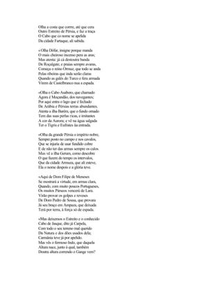 Olha a costa que corrre, até que cera
Outro Estreito de Pérsia, e faz a traça
O Cabo que co nome se apelida
Da cidade Fartaque, ali sabida.

«Olha Dófar, insigne porque manda
O mais cheiroso incenso pera as aras;
Mas atenta: já cá destoutra banda
De Roçalgate, e praias sempre avaras,
Começa o reino Ormuz, que todo se anda
Pelas ribeiras que inda serão claras
Quando as galés do Turco e fera armada
Virem de Castelbranco nua a espada.

«Olha o Cabo Asaboro, que chamado
Agora é Moçandão, dos navegantes;
Por aqui entra o lago que é fechado
De Arábia e Pérsias terras abundantes.
Atenta a ilha Barém, que o fundo ornado
Tem das suas perlas ricas, e imitantes
A cor da Aurora; e vê na água salgada
Ter o Tígris e Eufrates üa entrada.

«Olha da grande Pérsia o império nobre,
Sempre posto no campo e nos cavalos,
Que se injuria de usar fundido cobre
E de não ter das armas sempre os calos.
Mas vê a ilha Gerum, como descobre
O que fazem do tempo os intervalos,
Que da cidade Armuza, que ali esteve,
Ela o nome despois e a glória teve.

«Aqui de Dom Filipe de Meneses
Se mostrará a virtude, em armas clara,
Quando, com muito poucos Portugueses,
Os muitos Párseos vencerá de Lara.
Virão provar os golpes e reveses
De Dom Pedro de Sousa, que provara
Já seu braço em Ampaza, que deixada
Terá por terra, à força só de espada.

«Mas deixemos o Estreito e o conhecido
Cabo de Jasque, dito já Carpela,
Com todo o seu terreno mal querido
Da Natura e dos dões usados dela;
Carmânia teve já por apelido.
Mas vês o fermoso Indo, que daquela
Altura nace, junto à qual, também
Doutra altura correndo o Gange vem?
 