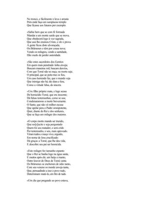 No tronco, e fàcilmente o leva e arrasta
Pera onde faça um sumptuoso templo
Que ficasse aos futuros por exemplo.

«Sabia bem que se com fé formada
Mandar a um monte surdo que se mova,
Que obedecerá logo à voz sagrada,
Que assi lho ensinou Cristo, e ele o prova.
A gente ficou disto alvoraçada;
Os Brâmenes o têm por cousa nova;
Vendo os milagres, vendo a santidade,
Hão medo de perder autoridade.

«São estes sacerdotes dos Gentios
Em quem mais penetrado tinha enveja;
Buscam maneiras mil, buscam desvios,
Com que Tomé não se ouça, ou morto seja.
O principal, que ao peito traz os fios,
Um caso horrendo faz, que o mundo veja
Que inimiga não há, tão dura e fera,
Como a virtude falsa, da sincera.

«Um filho próprio mata, e logo acusa
De homicídio Tomé, que era inocente;
Dá falsas testemunhas, como se usa;
Condenaram-no a morte brevemente.
O Santo, que não vê milhor escusa
Que apelar pera o Padre omnipotente,
Quer, diante do Rei e dos senhores,
Que se faça um milagre dos maiores.

«O corpo morto manda ser trazido,
Que res[s]ucite e seja perguntado
Quem foi seu matador, e será crido
Por testemunho, o seu, mais aprovado.
Viram todos o moço vivo, erguido,
Em nome de Jesu crucificado:
Dá graças a Tomé, que lhe deu vida,
E descobre seu pai ser homicida.

«Este milagre fez tamanho espanto
Que o Rei se banha logo na água santa,
E muitos após ele; um beija o manto,
Outro louvor do Deus de Tomé canta.
Os Brâmenes se encheram de ódio tanto,
Com seu veneno os morde enveja tanta,
Que, persuadindo a isso o povo rudo,
Determinam matá-lo, em fim de tudo.

«Um dia que pregando ao povo estava,
 