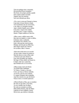 Vêm do naufrágio triste e miserando,
Dos procelosos baxos escapados,
Das fomes, dos perigos grandes, quando
Será o injusto mando executado
Naquele cuja Lira sonorosa
Será mais afamada que ditosa.

«Vês, corre a costa que Champá se chama,
Cuja mata é do pau cheiroso ornada;
Vês Cauchichina está, de escura fama,
E de Ainão vê a incógnita enseada;
Aqui o soberbo Império, que se afama
Com terras e riqueza não cuidada,
Da China corre, e ocupa o senhorio
Desde o Trópico ardente ao Cinto frio.

«Olha o muro e edifício nunca crido,
Que entre um império e o outro se edifica,
Certíssimo sinal, e conhecido,
Da potência real, soberba e rica.
Estes, o Rei que têm, não foi nacido
Príncipe, nem dos pais aos filhos fica,
Mas elegem aquele que é famoso
Por cavaleiro, sábio e virtuoso.

«Inda outra muita terra se te esconde
Até que venha o tempo de mostrar-se;
Mas não deixes no mar as Ilhas onde
A Natureza quis mais afamar-se:
Esta, meia escondida, que responde
De longe à China, donde vem buscar-se,
É Japão, onde nace a prata fina,
Que ilustrada será co a Lei divina.

«Olha cá pelos mares do Oriente
Ás infinitas Ilhas espalhadas:
Vê Tidore e Ternate, co fervente
Cume, que lança as flamas ondeadas.
As árvores verás do cravo ardente,
Co sangue Português inda compradas.
Aqui há as áureas aves, que não decem
Nunca à terra e só mortas aparecem.

«Olha de Banda as Ilhas, que se esmaltam
Da vária cor que pinta o roxo fruto;
Às aves variadas, que ali saltam,
Da verde noz tomando seu tributo.
Olha também Bornéu, onde não faltam
Lágrimas no licor coalhado e enxuto
Das árvores, que cânfora é chamado,
 