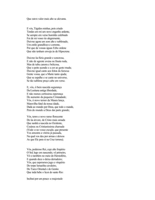 Que outro valor mais alto se alevanta.


E vós, Tágides minhas, pois criado
Tendes em mi um novo engenho ardente,
Se sempre em verso humilde celebrado
Foi de mi vosso rio alegremente,
Dai-me agora um som alto e sublimado,
Um estilo grandíloco e corrente,
Por que de vossas águas Febo ordene
Que não tenham enveja às de Hipocrene.

Dai-me üa fúria grande e sonorosa,
E não de agreste avena ou frauta ruda,
Mas de tuba canora e belicosa,
Que o peito acende e a cor ao gesto muda;
Dai-me igual canto aos feitos da famosa
Gente vossa, que a Marte tanto ajuda;
Que se espalhe e se cante no universo,
Se tão sublime preço cabe em verso.

E, vós, ó bem nascida segurança
Da Lusitana antiga liberdade,
E não menos certíssima esperança
De aumento da pequena Cristandade;
Vós, ó novo temor da Maura lança,
Maravilha fatal da nossa idade,
Dada ao mundo por Deus, que todo o mande,
Pera do mundo a Deus dar parte grande;

Vós, tenro e novo ramo florecente
De üa árvore, de Cristo mais amada
Que nenhü a nascida no Ocidente,
Cesárea ou Cristianíssima chamada
(Vede-o no vosso escudo, que presente
Vos amostra a vitória já passada,
Na qual vos deu por armas e deixou
As que Ele pera si na Cruz tomou);


Vós, poderoso Rei, cujo alto Império
O Sol, logo em nascendo, vê primeiro,
Vê-o também no meio do Hemisfério,
E quando dece o deixa derradeiro;
Vós, que esperamos jugo e vitupério
Do torpe Ismaelita cavaleiro,
Do Turco Oriental e do Gentio
Que inda bebe o licor do santo Rio:

Inclinei por um pouco a majestade
 