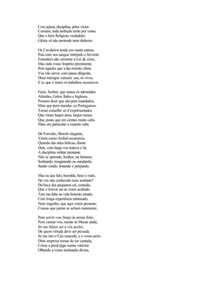 Com jejuns, disciplina, pelos vícios
Comuns; toda ambição terão por vento,
Que o bom Religioso verdadeiro
Glória vã não pretende nem dinheiro.

Os Cavaleiros tende em muita estima,
Pois com seu sangue intrépido e fervente
Estendem não sòmente a Lei de cima,
Mas inda vosso Império preminente.
Pois aqueles que a tão remoto clima
Vos vão servir, com passo diligente,
Dous inimigos vencem: uns, os vivos,
E (o que é mais) os trabalhos excessivos.

Fazei, Senhor, que nunca os admirados
Alemães, Galos, Ítalos e Ingleses,
Possam dizer que são pera mandados,
Mais que pera mandar, os Portugueses.
Tomai conselho só d’exprimentados
Que viram largos anos, largos meses,
Que, posto que em cientes muito cabe.
Mais em particular o experto sabe.

De Formião, filósofo elegante,
Vereis como Anibal escarnecia,
Quando das artes bélicas, diante
Dele, com larga voz tratava e lia.
A disciplina militar prestante
Não se aprende, Senhor, na fantasia,
Sonhando, imaginando ou estudando,
Senão vendo, tratando e pelejando.

Mas eu que falo, humilde, baxo e rudo,
De vós não conhecido nem sonhado?
Da boca dos pequenos sei, contudo,
Que o louvor sai às vezes acabado.
Tem me falta na vida honesto estudo,
Com longa experiência misturado,
Nem engenho, que aqui vereis presente,
Cousas que juntas se acham raramente.

Pera servir-vos, braço às armas feito,
Pera cantar-vos, mente às Musas dada;
Só me falece ser a vós aceito,
De quem virtude deve ser prezada.
Se me isto o Céu concede, e o vosso peito
Dina empresa tomar de ser cantada,
Como a pres[s]aga mente vaticina
Olhando a vossa inclinação divina,
 