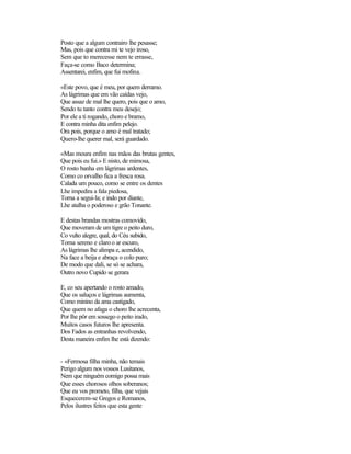 Posto que a algum contrairo lhe pesasse;
Mas, pois que contra mi te vejo iroso,
Sem que to merecesse nem te errasse,
Faça-se como Baco determina;
Assentarei, enfim, que fui mofina.

«Este povo, que é meu, por quem derramo.
As lágrimas que em vão caídas vejo,
Que assaz de mal lhe quero, pois que o amo,
Sendo tu tanto contra meu desejo;
Por ele a ti rogando, choro e bramo,
E contra minha dita enfim pelejo.
Ora pois, porque o amo é mal tratado;
Quero-lhe querer mal, será guardado.

«Mas moura enfim nas mãos das brutas gentes,
Que pois eu fui.» E nisto, de mimosa,
O rosto banha em lágrimas ardentes,
Como co orvalho fica a fresca rosa.
Calada um pouco, como se entre os dentes
Lhe impedira a fala piedosa,
Torna a segui-la; e indo por diante,
Lhe atalha o poderoso e grão Tonante.

E destas brandas mostras comovido,
Que moveram de um tigre o peito duro,
Co vulto alegre, qual, do Céu subido,
Torna sereno e claro o ar escuro,
As lágrimas lhe alimpa e, acendido,
Na face a beija e abraça o colo puro;
De modo que dali, se só se achara,
Outro novo Cupido se gerara

E, co seu apertando o rosto amado,
Que os saluços e lágrimas aumenta,
Como minino da ama castigado,
Que quem no afaga o choro lhe acrecenta,
Por lhe pôr em sossego o peito irado,
Muitos casos futuros lhe apresenta.
Dos Fados as entranhas revolvendo,
Desta maneira enfim lhe está dizendo:


- «Fermosa filha minha, não temais
Perigo algum nos vossos Lusitanos,
Nem que ninguém comigo possa mais
Que esses chorosos olhos soberanos;
Que eu vos prometo, filha, que vejais
Esquecerem-se Gregos e Romanos,
Pelos ilustres feitos que esta gente
 