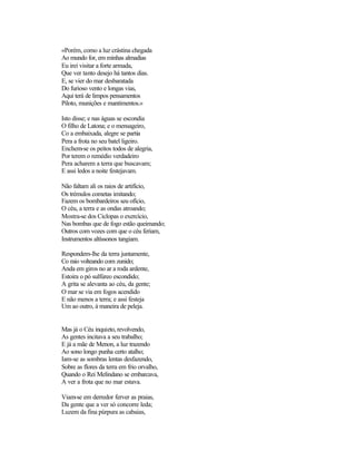 «Porém, como a luz crástina chegada
Ao mundo for, em minhas almadias
Eu irei visitar a forte armada,
Que ver tanto desejo há tantos dias.
E, se vier do mar desbaratada
Do furioso vento e longas vias,
Aqui terá de limpos pensamentos
Piloto, munições e mantimentos.»

Isto disse; e nas águas se escondia
O filho de Latona; e o mensageiro,
Co a embaixada, alegre se partia
Pera a frota no seu batel ligeiro.
Enchem-se os peitos todos de alegria,
Por terem o remédio verdadeiro
Pera acharem a terra que buscavam;
E assi ledos a noite festejavam.

Não faltam ali os raios de artifício,
Os trémulos cometas imitando;
Fazem os bombardeiros seu ofício,
O céu, a terra e as ondas atroando;
Mostra-se dos Ciclopas o exercício,
Nas bombas que de fogo estão queimando;
Outros com vozes com que o céu feriam,
Instrumentos altíssonos tangiam.

Respondem-lhe da terra juntamente,
Co raio volteando com zunido;
Anda em giros no ar a roda ardente,
Estoira o pó sulfúreo escondido;
A grita se alevanta ao céu, da gente;
O mar se via em fogos acendido
E não menos a terra; e assi festeja
Um ao outro, à maneira de peleja.


Mas já o Céu inquieto, revolvendo,
As gentes incitava a seu trabalho;
E já a mãe de Menon, a luz trazendo
Ao sono longo punha certo atalho;
Iam-se as sombras lentas desfazendo,
Sobre as flores da terra em frio orvalho,
Quando o Rei Melindano se embarcava,
A ver a frota que no mar estava.

Viam-se em derredor ferver as praias,
Da gente que a ver só concorre leda;
Luzem da fina púrpura as cabaias,
 