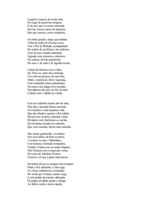 Lustram os panos da tecida seda.
Em lugar de guerreiras azagaias
E do arco que os cornos arremeda
Da Lüa, trazem ramos de palmeira,
Dos que vencem, coroa verdadeira.

Um batel grande e largo, que toldado
Vinha de sedas de diversas cores,
Traz o Rei de Melinde, acompanhado
De nobres de seu Reino e de senhores.
Vem de ricos vestidos adornado,
Segundo seus costumes e primores;
Na cabeça, üa fota guarnecida
De ouro, e de seda e de algodão tecida;

Cabaia de Damasco rico e dino,
Da Tíria cor, entre eles estimada;
Um colar ao pescoço, de ouro fino,
Onde a matéria da obra é superada,
Cum resplandor reluze adamantino;
Na cinta a rica adaga, bem lavrada;
Nas alparcas dos pés, em fim de tudo,
Cobrem ouro e aljôfar ao veludo.


Com um redondo emparo alto de seda,
Nüa alta e dourada hástea enxerido,
Um ministro à solar quentura veda
Que não ofenda e queime o Rei subido.
Mú sica traz na proa, estranha e leda,
De áspero som, horríssono ao ouvido,
De trombetas arcadas em redondo,
Que, sem concerto, fazem rudo estrondo.

Não menos guarnecido, o Lusitano,
Nos seus batéis, da frota se partia,
A receber no mar o Melindano,
Com lustrosa e honrada companhia.
Vestido o Gama vem ao modo Hispano,
Mas Francesa era a roupa que vestia,
De cetim da Adriática Veneza,
Carmesi, cor que a gente tanto preza;

De botões d'ouro as mangas vêm tomadas
Onde o Sol, reluzindo, a vista cega;
As calças soldadescas, recamadas
Do metal que Fortuna a tantos nega;
E com pontas do mesmo, delicadas,
Os golpes do gibão ajunta e achega;
Ao Itálico modo a áurea espada;
 