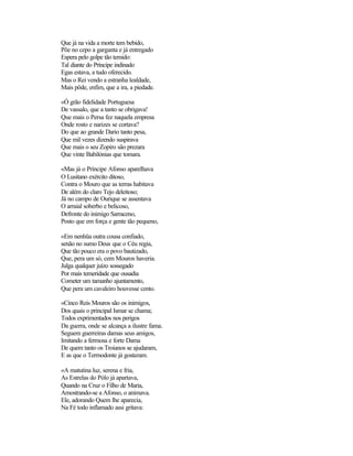 Que já na vida a morte tem bebido,
Põe no cepo a garganta e já entregado
Espera pelo golpe tão temido:
Tal diante do Príncipe indinado
Egas estava, a tudo oferecido.
Mas o Rei vendo a estranha lealdade,
Mais pôde, enfim, que a ira, a piedade.

«Ó grão fidelidade Portuguesa
De vassalo, que a tanto se obrigava!
Que mais o Persa fez naquela empresa
Onde rosto e narizes se cortava?
Do que ao grande Dario tanto pesa,
Que mil vezes dizendo suspirava
Que mais o seu Zopiro são prezara
Que vinte Babilónias que tomara.

«Mas já o Príncipe Afonso aparelhava
O Lusitano exército ditoso,
Contra o Mouro que as terras habitava
De além do claro Tejo deleitoso;
Já no campo de Ourique se assentava
O arraial soberbo e belicoso,
Defronte do inimigo Sarraceno,
Posto que em força e gente tão pequeno,

«Em nenhüa outra cousa confiado,
senão no sumo Deus que o Céu regia,
Que tão pouco era o povo bautizado,
Que, pera um só, cem Mouros haveria.
Julga qualquer juízo sossegado
Por mais temeridade que ousadia
Cometer um tamanho ajuntamento,
Que pera um cavaleiro houvesse cento.

«Cinco Reis Mouros são os inimigos,
Dos quais o principal Ismar se chama;
Todos exprimentados nos perigos
Da guerra, onde se alcança a ilustre fama.
Seguem guerreiras damas seus amigos,
Imitando a fermosa e forte Dama
De quem tanto os Troianos se ajudaram,
E as que o Termodonte já gostaram.

«A matutina luz, serena e fria,
As Estrelas do Pólo já apartava,
Quando na Cruz o Filho de Maria,
Amostrando-se a Afonso, o animava.
Ele, adorando Quem lhe aparecia,
Na Fé todo inflamado assi gritava:
 