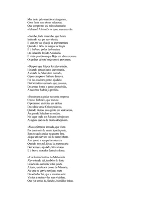 Mas tanto pelo mundo se alargaram,
Com fama suas obras valerosas,
Que sempre no seu reino chamarão
«Afonso! Afonso!» os ecos; mas em vão.

«Sancho, forte mancebo, que ficara
Imitando seu pai na valentia,
E que em sua vida já se exprimentara
Quando o Bétis de sangue se tingia
E o bárbaro poder desbaratara
Do Ismaelita Rei de Andaluzia,
E mais quando os que Beja em vão cercaram
Os golpes de seu braço em si provaram;

«Despois que foi por Rei alevantado,
Havendo poucos anos que reinava,
A cidade de Silves tem cercado,
Cujos campos o Bárbaro lavrava.
Foi das valentes gentes ajudado
Da Germânica armada que passava,
De armas fortes e gente apercebida,
A recobrar Judeia já perdida.

«Passavam a ajudar na santa empresa
O roxo Federico, que moveu
O poderoso exército, em defesa
Da cidade onde Cristo padeceu,
Quando Guido, co a gente em sede acesa,
Ao grande Saladino se rendeu,
No lugar onde aos Mouros sobejavam
As águas que os de Guido desejavam.

«Mas a fermosa armada, que viera
Por contraste de vento àquela parte,
Sancho quis ajudar na guerra fera,
Já que em serviço vai do santo Marte.
Assi como a seu pai acontecera
Quando tomou Lisboa, da mesma arte
Do Germano ajudado, Silves toma
E o bravo morador destrui e doma.

«E se tantos troféus do Mahometa
Alevantando vai, também do forte
Lionês não consente estar quieta
A terra, usada aos casos de Mavorte,
Até que na cerviz seu jugo meta
Da soberba Tuí, que a mesma sorte
Viu ter a muitas vilas suas vizinhas,
Que por armas tu, Sancho, humildes tinhas.
 