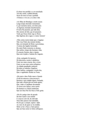 O cheiro traz perdido e a cor murchada:
Tal está, morta, a pálida donzela,
Secas do rosto as rosas e perdida
A branca e viva cor, co a doce vida.

«As filhas do Mondego a morte escura
Longo tempo chorando memoraram,
E, por memória eterna, em fonte pura
As lágrimas choradas transformaram.
O nome lhe puseram, que inda dura,
Dos amores de Inês, que ali passaram.
Vede que fresca fonte rega as flores,
Que lágrimas são a água e o nome Amores!

«Não correu muito tempo que a vingança
Não visse Pedro das mortais feridas,
Que, em tomando do Reino a governança,
A tomou dos fugidos homicidas;
Do outro Pedro cruíssimo os alcança,
Que ambos, imigos das humanas vidas,
O concerto fizeram, duro e injusto,
Que com Lépido e António fez Augusto.

«Este, castigador foi rigoroso
De latrocínios, mortes e adultérios;
Fazer nos maus cruezas, fero e iroso,
Eram os seus mais certos refrigérios.
As cidades guardando, justiçoso,
De todos os soberbos vitupérios,
Mais ladrões, castigando, à morte deu,
Que o vagabundo Alcides ou Teseu.

«Do justo e duro Pedro nasce o brando
(Vede da natureza o desconcerto!),
Remisso e sem cuidado algum, Fernando,
Que todo o Reino pôs em muito aperto;
Que, vindo o Castelhano devastando
Às terras sem defesa, esteve perto
De destruir-se o Reino totalmente;
Que um fraco Rei faz fraca a forte gente.

«Ou foi castigo claro do pecado
De tirar Lianor a seu marido
E casar-se com ela, de enlevado
Num falso parecer mal entendido,
Ou foi que o coração, sujeito e dado
Ao vício vil, de quem se viu rendido,
Mole se fez e fraco; e bem parece
Que um baxo amor os fortes enfraquece.
 