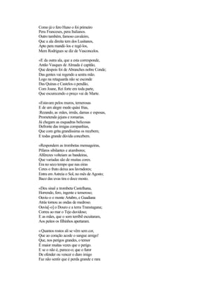 Como já o fero Huno o foi primeiro
Pera Franceses, pera Italianos.
Outro também, famoso cavaleiro,
Que a ala direita tem dos Lusitanos,
Apto pera mandá-los e regê-los,
Mem Rodrigues se diz de Vasconcelos.

«E da outra ala, que a esta corresponde,
Antão Vasques de Almada é capitão,
Que despois foi de Abranches nobre Conde;
Das gentes vai regendo a sestra mão.
Logo na retaguarda não se esconde
Das Quinas e Castelos o pendão,
Com Joane, Rei forte em toda parte,
Que escurecendo o preço vai de Marte.

«Estavam pelos muros, temerosas
E de um alegre medo quási frias,
:Rezando, as mães, irmãs, damas e esposas,
Prometendo jejuns e romarias.
Já chegam as esquadras belicosas
Defronte das imigas companhias,
Que com grita grandíssima os recebem;
E todas grande dúvida concebem.

«Respondem as trombetas mensageiras,
Pífaros sibilantes e atambores;
Alférezes volteiam as bandeiras,
Que variadas são de muitas cores.
Era no seco tempo que nas eiras
Ceres o fruto deixa aos lavradores;
Entra em Astreia o Sol, no mês de Agosto;
Baco das uvas tira o doce mosto.

«Deu sinal a trombeta Castelhana,
Horrendo, fero, ingente e temeroso;
Ouviu-o o monte Artabro, e Guadiana
Atrás tornou as ondas de medroso.
Ouviu[-o] o Douro e a terra Transtagana;
Correu ao mar o Tejo duvidoso;
E as mães, que o som terríbil escuitaram,
Aos peitos os filhinhos apertaram.

«Quantos rostos ali se vêm sem cor,
Que ao coração acode o sangue amigo!
Que, nos perigos grandes, o temor
É maior muitas vezes que o perigo.
E se o não é, parece-o; que o furor
De ofender ou vencer o duro imigo
Faz não sentir que é perda grande e rara
 