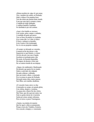 «Muitos também do vulgo vil, sem nome,
Vão, e também dos nobres, ao Profundo,
Onde o trifauce Cão perpétua fome
Tem das almas que passam deste mundo.
E por que mais aqui se amanse e dome
A soberba do imigo furibundo,
A sublime bandeira Castelhana
Foi derribada òs pés da Lusitana.

«Aqui a fera batalha se encruece
Com mortes, gritos, sangue e cutiladas;
A multidão da gente que perece
Tem as flores da própria cor mudadas.
Já as costas dão e as vidas; já falece
O furor e sobejam as lançadas;
Já de Castela o Rei desbaratado
Se vê e de seu propósito mudado.

«O campo vai deixando ao vencedor,
Contente de lhe não deixar a vida.
Seguem-no os que ficaram, e o temor
Lhe dá, não pés, mas asas à fugida.
Encobrem no profundo peito a dor
Da morte, da fazenda despendida,
Da mágoa, da desonra e triste nojo
De ver outrem triunfar de seu despojo.

«Alguns vão maldizendo e blasfemando
Do primeiro que guerra fez no mundo;
Outros a sede dura vão culpando
Do peito cobiçoso e sitibundo,
Que, por tomar o alheio, o miserando
Povo aventura às penas do Profundo,
Deixando tantas mães, tantas esposas,
Sem filhos, sem maridos, desditosas.

«O vencedor Joane esteve os dias
Costumados no campo, em grande glória;
Com ofertas, despois, e romarias,
As graças deu a Quem lhe deu vitória.
Mas Nuno, que não quer por outras vias
Entre as gentes deixar de si memória
Senão por armas sempre soberanas,
Pera as terras se passa Transtaganas.

«Ajuda-o seu destino de maneira
Que fez igual o efeito ao pensamento,
Porque a terra dos Vândalos, fronteira,
Lhe concede o despojo e o vencimento.
 