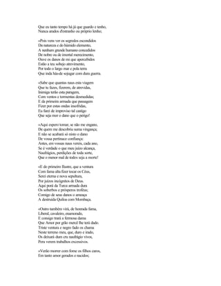 Que eu tanto tempo há já que guardo e tenho,
Nunca arados d'estranho ou próprio lenho;

«Pois vens ver os segredos escondidos
Da natureza e do húmido elemento,
A nenhum grande humano concedidos
De nobre ou de imortal merecimento,
Ouve os danos de mi que apercebidos
Estão a teu sobejo atrevimento,
Por todo o largo mar e pola terra
Que inda hás-de sojugar com dura guerra.

«Sabe que quantas naus esta viagem
Que tu fazes, fizerem, de atrevidas,
Inimiga terão esta paragem,
Com ventos e tormentas desmedidas;
E da primeira armada que passagem
Fizer por estas ondas insofridas,
Eu farei de improviso tal castigo
Que seja mor o dano que o perigo!

«Aqui espero tomar, se não me engano,
De quem me descobriu suma vingança;
E não se acabará só nisto o dano
De vossa pertinace confiança:
Antes, em vossas naus vereis, cada ano,
Se é verdade o que meu juízo alcança,
Naufrágios, perdições de toda sorte,
Que o menor mal de todos seja a morte!

«E do primeiro Ilustre, que a ventura
Com fama alta fizer tocar os Céus,
Serei eterna e nova sepultura,
Por juízos incógnitos de Deus.
Aqui porá da Turca armada dura
Os soberbos e prósperos troféus;
Comigo de seus danos o ameaça
A destruída Quíloa com Mombaça.

«Outro também virá, de honrada fama,
Liberal, cavaleiro, enamorado,
E consigo trará a fermosa dama
Que Amor por grão mercê lhe terá dado.
Triste ventura e negro fado os chama
Neste terreno meu, que, duro e irado,
Os deixará dum cru naufrágio vivos,
Pera verem trabalhos excessivos.

«Verão morrer com fome os filhos caros,
Em tanto amor gerados e nacidos;
 
