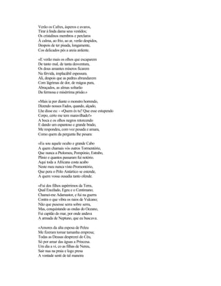 Verão os Cafres, ásperos e avaros,
Tirar à linda dama seus vestidos;
Os cristalinos membros e perclaros
À calma, ao frio, ao ar, verão despidos,
Despois de ter pisada, longamente,
Cos delicados pés a areia ardente.

«E verão mais os olhos que escaparem
De tanto mal, de tanta desventura,
Os dous amantes míseros ficarem
Na férvida, implacábil espessura.
Ali, despois que as pedras abrandarem
Com lágrimas de dor, de mágoa pura,
Abraçados, as almas soltarão
Da fermosa e misérrima prisão.»

«Mais ia por diante o monstro horrendo,
Dizendo nossos Fados, quando, alçado,
Lhe disse eu: - «Quem és tu? Que esse estupendo
Corpo, certo me tem maravilhado!»
A boca e os olhos negros retorcendo
E dando um espantoso e grande brado,
Me respondeu, com voz pesada e amara,
Como quem da pergunta lhe pesara:

«Eu sou aquele oculto e grande Cabo
A quem chamais vós outros Tormentório,
Que nunca a Ptolomeu, Pompónio, Estrabo,
Plinio e quantos passaram fui notório.
Aqui toda a Africana costa acabo
Neste meu nunca visto Promontório,
Que pera o Pólo Antártico se estende,
A quem vossa ousadia tanto ofende.

«Fui dos filhos aspérrimos da Terra,
Qual Encélado, Egeu e o Centimano;
Chamei-me Adamastor, e fui na guerra
Contra o que vibra os raios de Vulcano;
Não que pusesse serra sobre serra,
Mas, conquistando as ondas do Oceano,
Fui capitão do mar, por onde andava
A armada de Neptuno, que eu buscava.

«Amores da alta esposa de Peleu
Me fizeram tomar tamanha empresa;
Todas as Deusas desprezei do Céu,
Só por amar das águas a Princesa.
Um dia a vi, co as filhas de Nereu,
Sair nua na praia e logo presa
A vontade senti de tal maneira
 