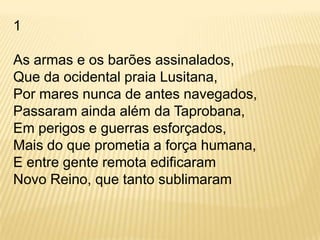 1As armas e os barões assinalados,Que da ocidental praia Lusitana,Por mares nunca de antes navegados,Passaram ainda além da Taprobana,Em perigos e guerras esforçados,Mais do que prometia a força humana,E entre gente remota edificaramNovo Reino, que tanto sublimaram