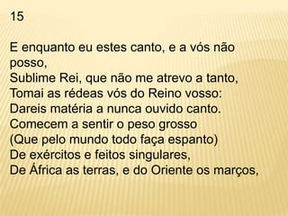 15E enquanto eu estes canto, e a vós não posso,Sublime Rei, que não me atrevo a tanto,Tomai as rédeas vós do Reino vosso:Dareis matéria a nunca ouvido canto.Comecem a sentir o peso grosso(Que pelo mundo todo faça espanto)De exércitos e feitos singulares,De África as terras, e do Oriente os marços,