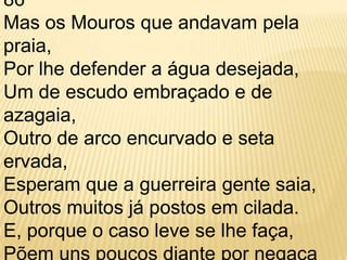 86 Mas os Mouros que andavam pela praia, Por lhe defender a água desejada, Um de escudo embraçado e de azagaia, Outro de arco encurvado e seta ervada, Esperam que a guerreira gente saia, Outros muitos já postos em cilada. E, porque o caso leve se lhe faça, Põem uns poucos diante por negaça