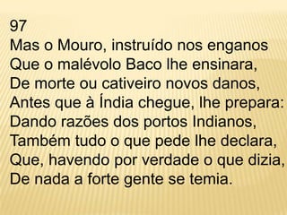 97 Mas o Mouro, instruído nos enganos Que o malévolo Baco lhe ensinara, De morte ou cativeiro novos danos, Antes que à Índia chegue, lhe prepara: Dando razões dos portos Indianos, Também tudo o que pede lhe declara, Que, havendo por verdade o que dizia, De nada a forte gente se temia. 