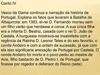 Canto IVVasco da Gama continua a narração da história de Portugal. Explana os fatos que levaram à Batalha de Albajurrota: em 1383, el-rei D. Fernando morreu sem um filho varão que herdasse a coroa. A sua única filha era a infanta D. Beatriz, casada com o rei D. João de Castela. A burguesia mostrava-se insatisfeita com a regência da Rainha D. Leonor Teles e do seu favorito, o conde Andeiro e com a ordem da sucessão, já que com ela isso significaria anexação de Portugal por Castela. O conde Andeiro foi morto e o povo pediu ao mestre de Avis, filho bastardo de D. Pedro I, de Portugal, que ficasse por regedor e defensor do Reino (sete):