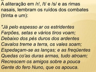 <> A aliteração em /r/, /t/ e /s/ e as rimas nasais, lembram os ruídos dos combates (trinta e um):"Já pelo espesso ar os estridentes Farpões, setas e vários tiros voam; Debaixo dos pés duros dos ardentes Cavalos treme a terra, os vales soam; Espedaçam-se as lanças; e as freqüentes Quedas co'as duras armas, tudo atroam; Recrescem os amigos sobre a pouca Gente do fero Nuno, que os apouca. 