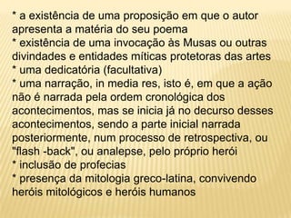 * a existência de uma proposição em que o autor apresenta a matéria do seu poema* existência de uma invocação às Musas ou outras divindades e entidades míticas protetoras das artes* uma dedicatória (facultativa)* uma narração, in media res, isto é, em que a ação não é narrada pela ordem cronológica dos acontecimentos, mas se inicia já no decurso desses acontecimentos, sendo a parte inicial narrada posteriormente, num processo de retrospectiva, ou "flash -back", ou analepse, pelo próprio herói* inclusão de profecias* presença da mitologia greco-latina, convivendo heróis mitológicos e heróis humanos